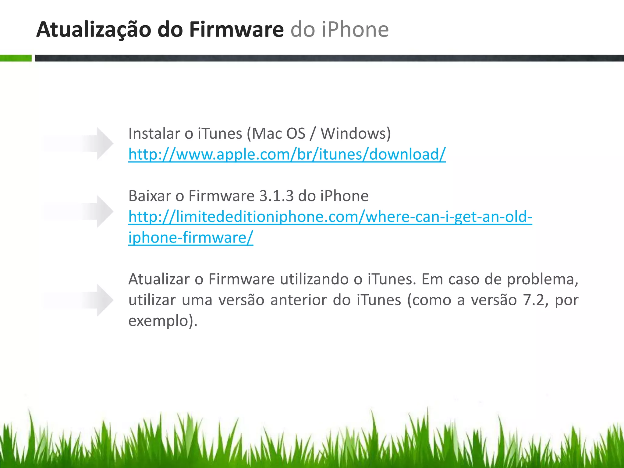 Atualização do Firmware do iPhone



        Instalar o iTunes (Mac OS / Windows)
        http://www.apple.com/br/itunes/download/

        Baixar o Firmware 3.1.3 do iPhone
        http://limitededitioniphone.com/where-can-i-get-an-old-
        iphone-firmware/

        Atualizar o Firmware utilizando o iTunes. Em caso de problema,
        utilizar uma versão anterior do iTunes (como a versão 7.2, por
        exemplo).
 