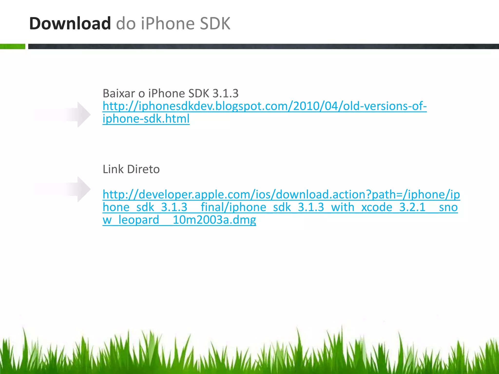Download do iPhone SDK


        Baixar o iPhone SDK 3.1.3
        http://iphonesdkdev.blogspot.com/2010/04/old-versions-of-
        iphone-sdk.html


        Link Direto
        http://developer.apple.com/ios/download.action?path=/iphone/ip
        hone_sdk_3.1.3__final/iphone_sdk_3.1.3_with_xcode_3.2.1__sno
        w_leopard__10m2003a.dmg
 