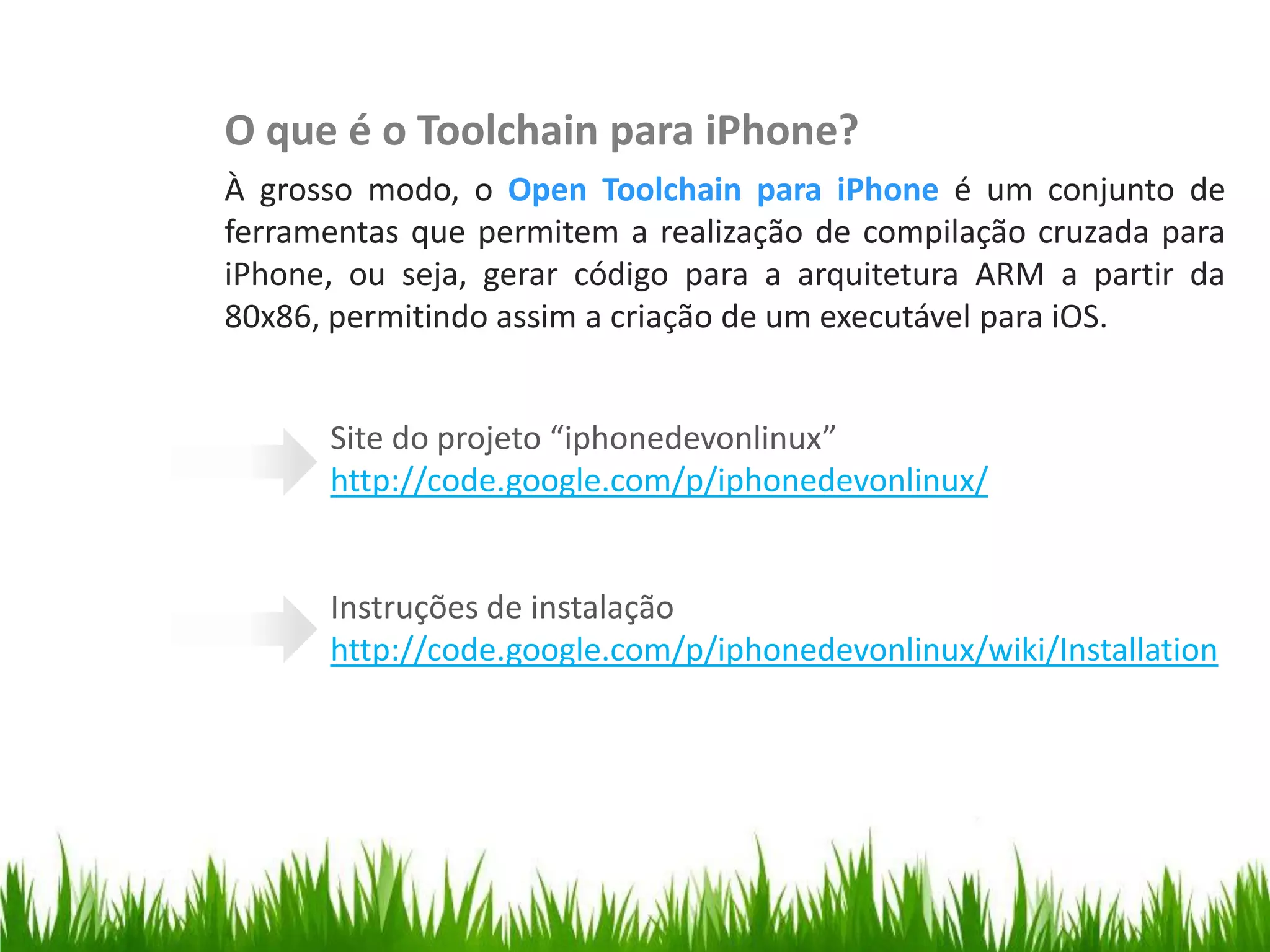 O que é o Toolchain para iPhone?
                          À grosso modo, o Open Toolchain para iPhone é um conjunto de
                          ferramentas que permitem a realização de compilação cruzada para
Instalação do Toolchain

                          iPhone, ou seja, gerar código para a arquitetura ARM a partir da
                          80x86, permitindo assim a criação de um executável para iOS.


                                Site do projeto “iphonedevonlinux”
                                http://code.google.com/p/iphonedevonlinux/


                                Instruções de instalação
                                http://code.google.com/p/iphonedevonlinux/wiki/Installation
 