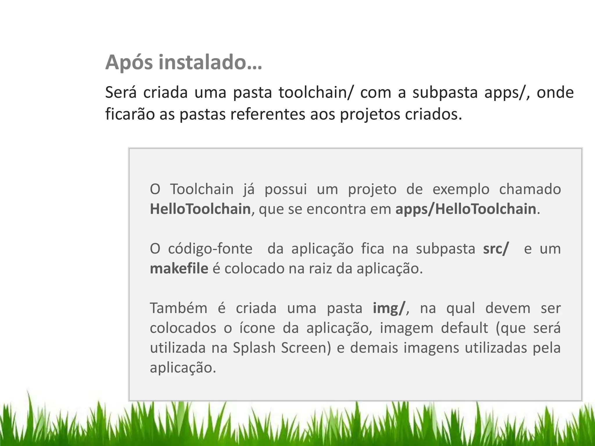Após instalado…
                          Será criada uma pasta toolchain/ com a subpasta apps/, onde
                          ficarão as pastas referentes aos projetos criados.
Instalação do Toolchain



                               O Toolchain já possui um projeto de exemplo chamado
                               HelloToolchain, que se encontra em apps/HelloToolchain.

                               O código-fonte da aplicação fica na subpasta src/ e um
                               makefile é colocado na raiz da aplicação.

                               Também é criada uma pasta img/, na qual devem ser
                               colocados o ícone da aplicação, imagem default (que será
                               utilizada na Splash Screen) e demais imagens utilizadas pela
                               aplicação.
 