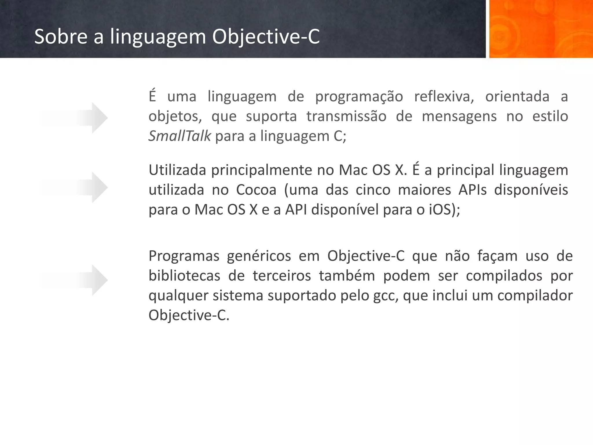 Sobre a linguagem Objective-C

           É uma linguagem de programação reflexiva, orientada a
           objetos, que suporta transmissão de mensagens no estilo
           SmallTalk para a linguagem C;

           Utilizada principalmente no Mac OS X. É a principal linguagem
           utilizada no Cocoa (uma das cinco maiores APIs disponíveis
           para o Mac OS X e a API disponível para o iOS);

           Programas genéricos em Objective-C que não façam uso de
           bibliotecas de terceiros também podem ser compilados por
           qualquer sistema suportado pelo gcc, que inclui um compilador
           Objective-C.
 