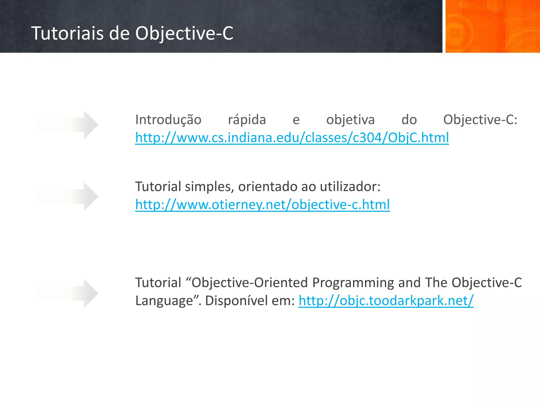 Tutoriais de Objective-C



            Introdução    rápida    e     objetiva  do     Objective-C:
            http://www.cs.indiana.edu/classes/c304/ObjC.html


            Tutorial simples, orientado ao utilizador:
            http://www.otierney.net/objective-c.html




            Tutorial “Objective-Oriented Programming and The Objective-C
            Language”. Disponível em: http://objc.toodarkpark.net/
 