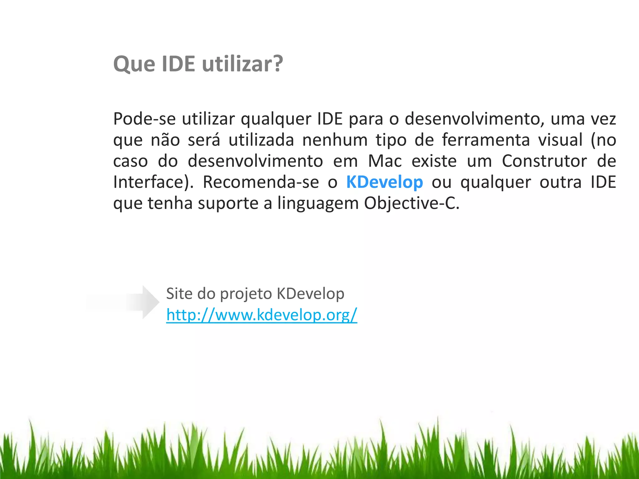 Que IDE utilizar?

                      Pode-se utilizar qualquer IDE para o desenvolvimento, uma vez
                      que não será utilizada nenhum tipo de ferramenta visual (no
Escrevendo o Código


                      caso do desenvolvimento em Mac existe um Construtor de
                      Interface). Recomenda-se o KDevelop ou qualquer outra IDE
                      que tenha suporte a linguagem Objective-C.



                            Site do projeto KDevelop
                            http://www.kdevelop.org/
 