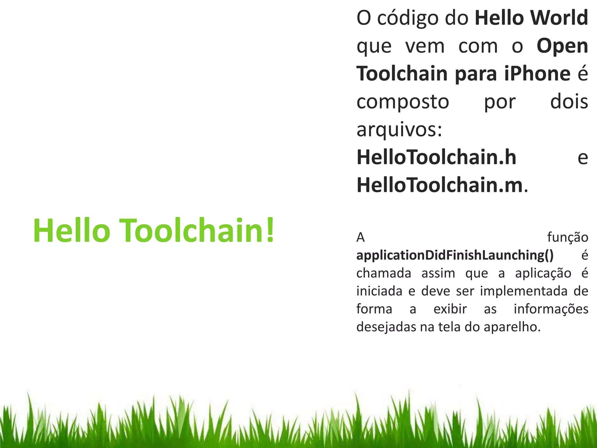 O código do Hello World
                   que vem com o Open
                   Toolchain para iPhone é
                   composto por dois
                   arquivos:
                   HelloToolchain.h      e
                   HelloToolchain.m.

Hello Toolchain!   A
                   applicationDidFinishLaunching()
                                                  função
                                                       é
                   chamada assim que a aplicação é
                   iniciada e deve ser implementada de
                   forma a exibir as informações
                   desejadas na tela do aparelho.
 