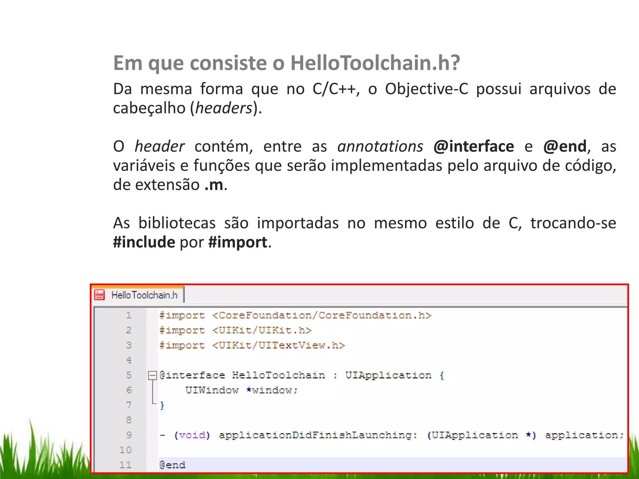 Em que consiste o HelloToolchain.h?
                   Da mesma forma que no C/C++, o Objective-C possui arquivos de
                   cabeçalho (headers).

                   O header contém, entre as annotations @interface e @end, as
                   variáveis e funções que serão implementadas pelo arquivo de código,
                   de extensão .m.
HelloToolchain.h




                   As bibliotecas são importadas no mesmo estilo de C, trocando-se
                   #include por #import.
 