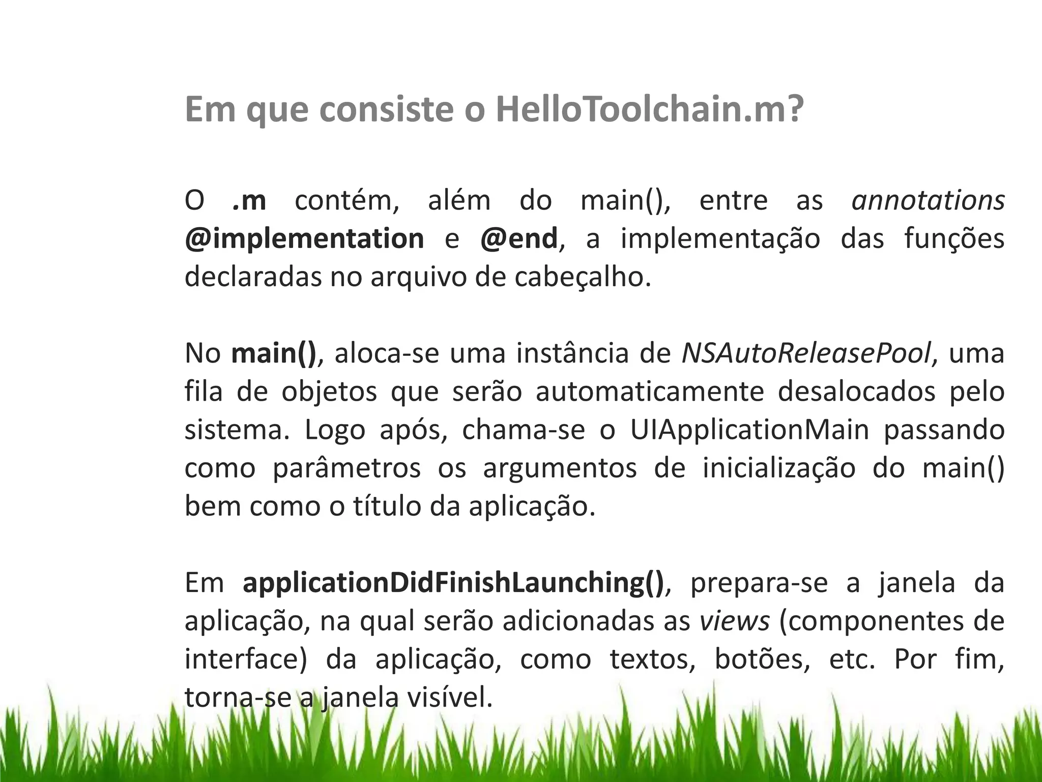 Em que consiste o HelloToolchain.m?

                   O .m contém, além do main(), entre as annotations
                   @implementation e @end, a implementação das funções
                   declaradas no arquivo de cabeçalho.
HelloToolchain.m




                   No main(), aloca-se uma instância de NSAutoReleasePool, uma
                   fila de objetos que serão automaticamente desalocados pelo
                   sistema. Logo após, chama-se o UIApplicationMain passando
                   como parâmetros os argumentos de inicialização do main()
                   bem como o título da aplicação.

                   Em applicationDidFinishLaunching(), prepara-se a janela da
                   aplicação, na qual serão adicionadas as views (componentes de
                   interface) da aplicação, como textos, botões, etc. Por fim,
                   torna-se a janela visível.
 