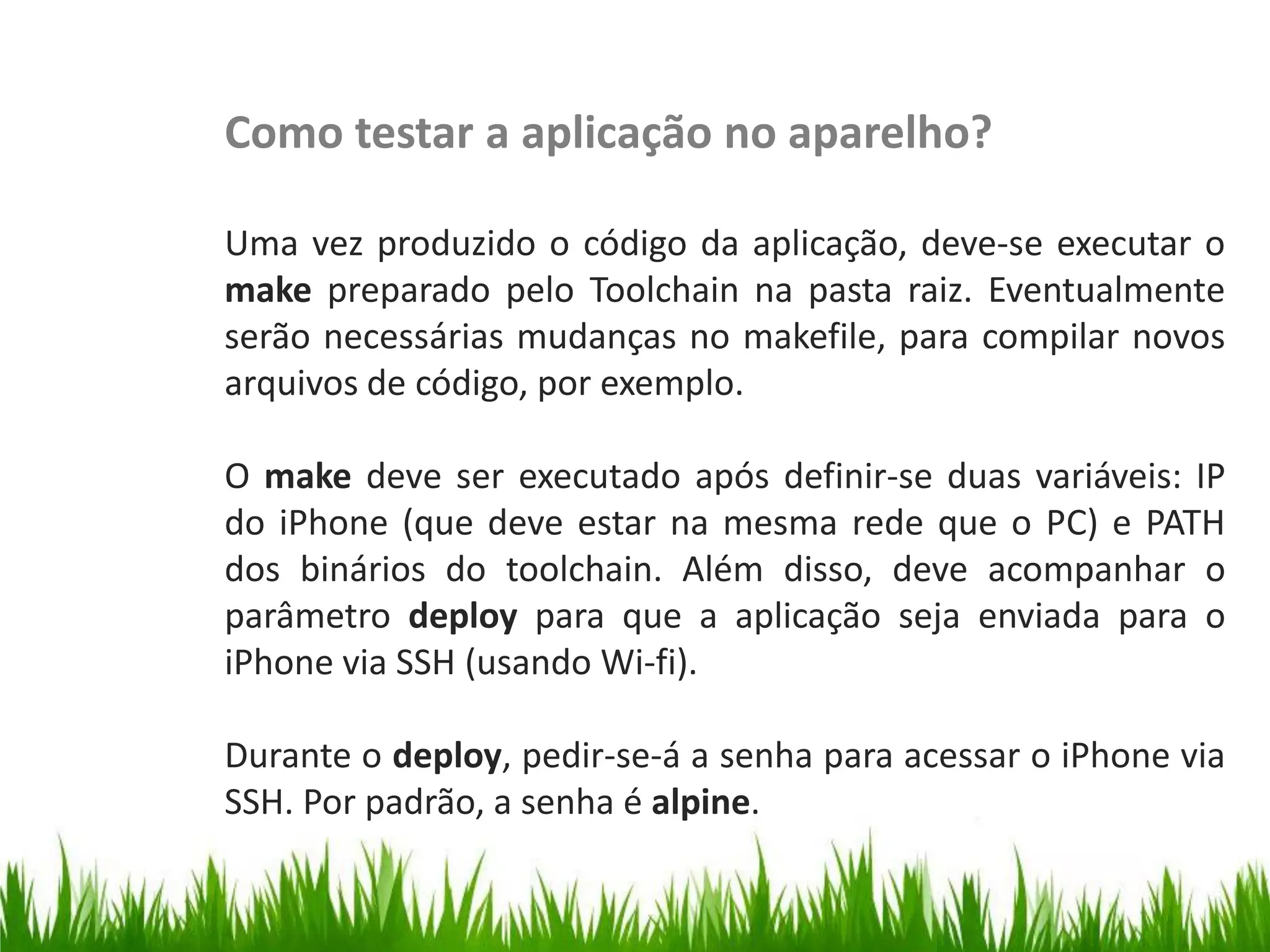 Como testar a aplicação no aparelho?

                   Uma vez produzido o código da aplicação, deve-se executar o
                   make preparado pelo Toolchain na pasta raiz. Eventualmente
                   serão necessárias mudanças no makefile, para compilar novos
                   arquivos de código, por exemplo.
Testar no iPhone




                   O make deve ser executado após definir-se duas variáveis: IP
                   do iPhone (que deve estar na mesma rede que o PC) e PATH
                   dos binários do toolchain. Além disso, deve acompanhar o
                   parâmetro deploy para que a aplicação seja enviada para o
                   iPhone via SSH (usando Wi-fi).

                   Durante o deploy, pedir-se-á a senha para acessar o iPhone via
                   SSH. Por padrão, a senha é alpine.
 