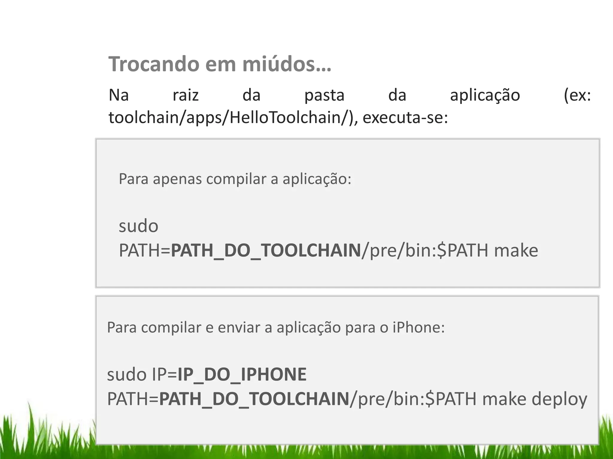 Trocando em miúdos…
                   Na      raiz    da      pasta       da       aplicação   (ex:
                   toolchain/apps/HelloToolchain/), executa-se:


                    Para apenas compilar a aplicação:
Testar no iPhone




                    sudo
                    PATH=PATH_DO_TOOLCHAIN/pre/bin:$PATH make


                   Para compilar e enviar a aplicação para o iPhone:

                   sudo IP=IP_DO_IPHONE
                   PATH=PATH_DO_TOOLCHAIN/pre/bin:$PATH make deploy
 