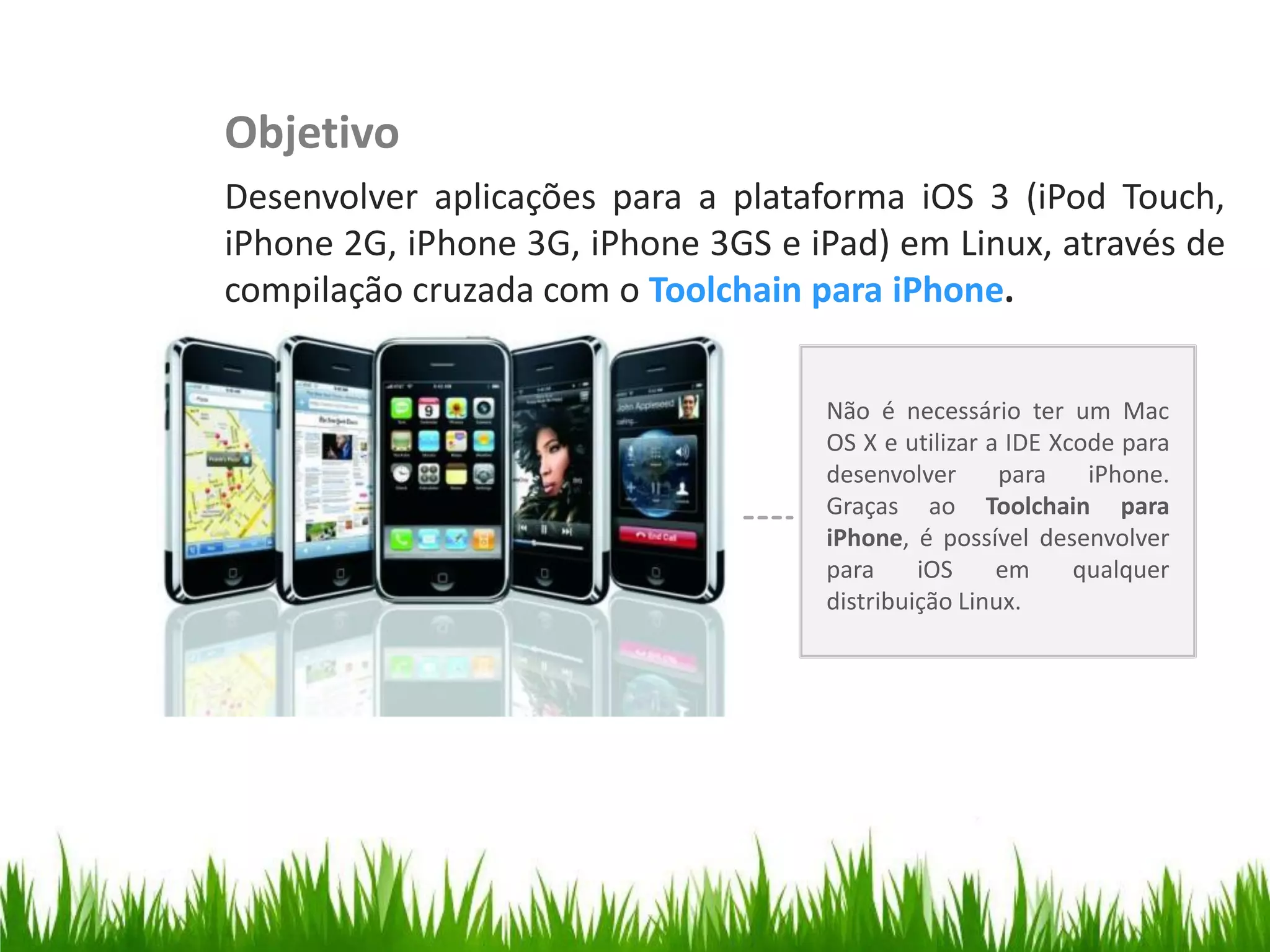 Objetivo
                         Desenvolver aplicações para a plataforma iOS 3 (iPod Touch,
                         iPhone 2G, iPhone 3G, iPhone 3GS e iPad) em Linux, através de
Organize with Sections

                         compilação cruzada com o Toolchain para iPhone.


                                                             Não é necessário ter um Mac
                                                             OS X e utilizar a IDE Xcode para
                                                             desenvolver      para    iPhone.
                                                             Graças ao Toolchain para
                                                             iPhone, é possível desenvolver
                                                             para     iOS     em     qualquer
                                                             distribuição Linux.
 