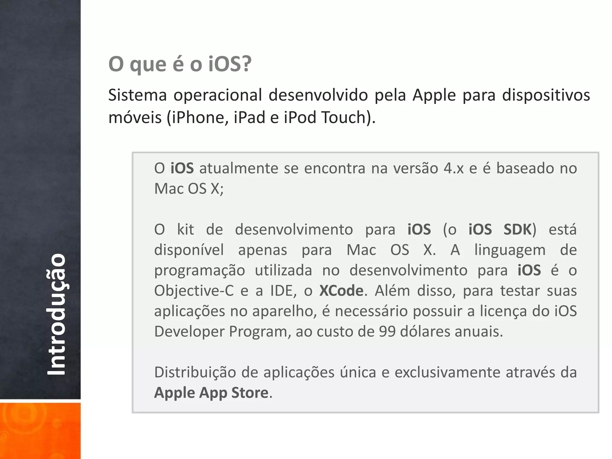 O que é o iOS?
             Sistema operacional desenvolvido pela Apple para dispositivos
             móveis (iPhone, iPad e iPod Touch).

                  O iOS atualmente se encontra na versão 4.x e é baseado no
                  Mac OS X;

                  O kit de desenvolvimento para iOS (o iOS SDK) está
                  disponível apenas para Mac OS X. A linguagem de
Introdução




                  programação utilizada no desenvolvimento para iOS é o
                  Objective-C e a IDE, o XCode. Além disso, para testar suas
                  aplicações no aparelho, é necessário possuir a licença do iOS
                  Developer Program, ao custo de 99 dólares anuais.

                  Distribuição de aplicações única e exclusivamente através da
                  Apple App Store.
 