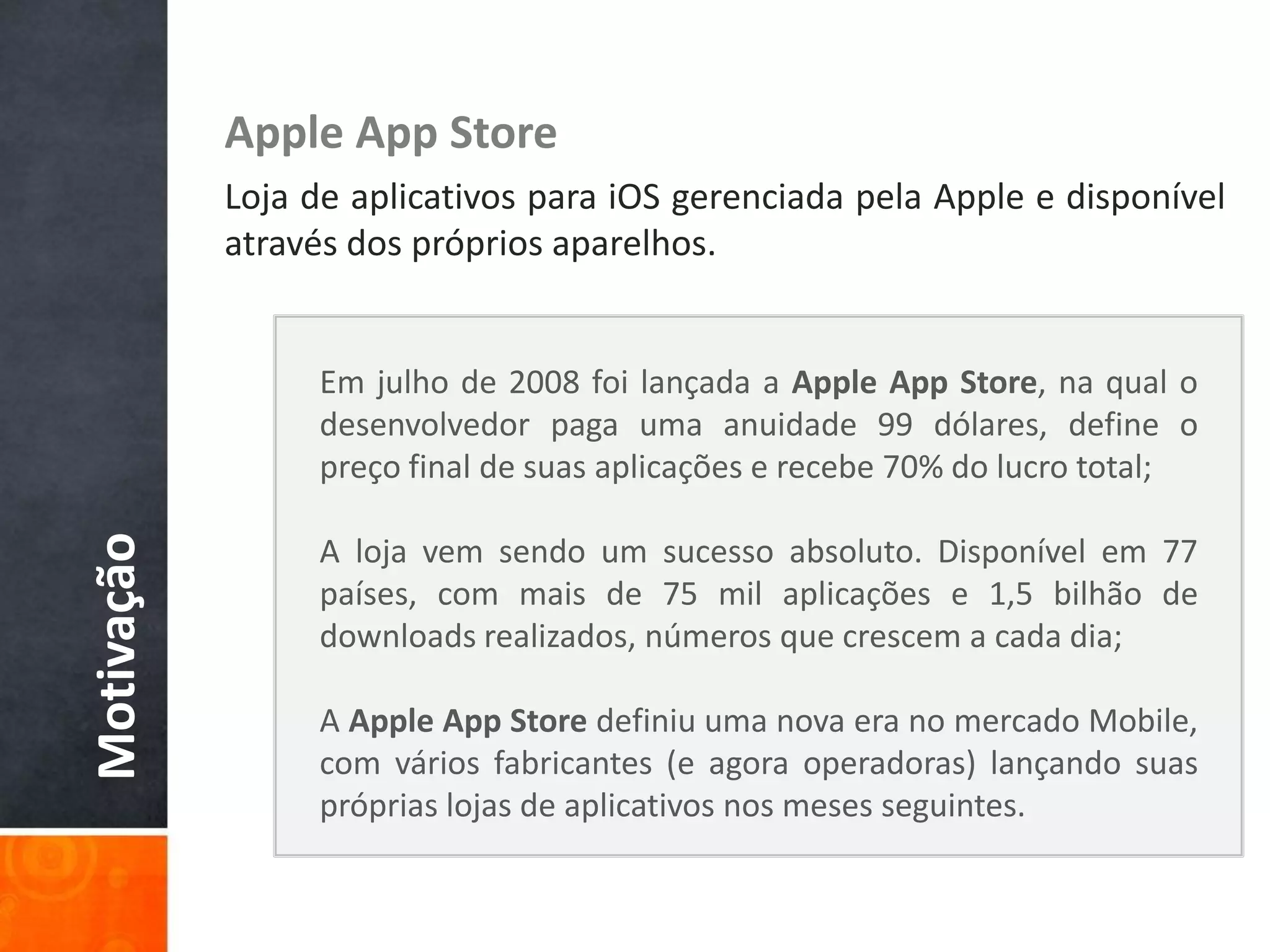 Apple App Store
            Loja de aplicativos para iOS gerenciada pela Apple e disponível
            através dos próprios aparelhos.


                 Em julho de 2008 foi lançada a Apple App Store, na qual o
                 desenvolvedor paga uma anuidade 99 dólares, define o
                 preço final de suas aplicações e recebe 70% do lucro total;
Motivação




                 A loja vem sendo um sucesso absoluto. Disponível em 77
                 países, com mais de 75 mil aplicações e 1,5 bilhão de
                 downloads realizados, números que crescem a cada dia;

                 A Apple App Store definiu uma nova era no mercado Mobile,
                 com vários fabricantes (e agora operadoras) lançando suas
                 próprias lojas de aplicativos nos meses seguintes.
 