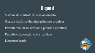 O que é
Sistema de controle de versionamento
Guarda histórico das alterações nos arquivos
Permite “voltar no tempo” a pontos específicos
Permite colaboração entre um time
Descentralizado
 