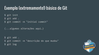 Exemplo (extremamente!) básico de Git
$ git init
$ git add .
$ git commit -m "initial commit"
(...algumas alterações aqui…)
$ git add .
$ git commit -m "descrição do que mudou"
$ git log
 