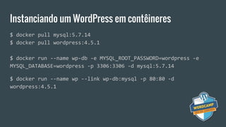 Instanciando um WordPress em contêineres
$ docker pull mysql:5.7.14
$ docker pull wordpress:4.5.1
$ docker run --name wp-db -e MYSQL_ROOT_PASSWORD=wordpress -e
MYSQL_DATABASE=wordpress -p 3306:3306 -d mysql:5.7.14
$ docker run --name wp --link wp-db:mysql -p 80:80 -d
wordpress:4.5.1
 
