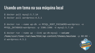 Usando um tema na sua máquina local
$ docker pull mysql:5.7.14
$ docker pull wordpress:4.5.1
$ docker run --name wp-db -e MYSQL_ROOT_PASSWORD=wordpress -e
MYSQL_DATABASE=wordpress -p 3306:3306 -d mysql:5.7.14
$ docker run --name wp --link wp-db:mysql --volume
/home/user/tema:/var/www/html/wp-content/themes/meutema -p 80:80 -
d wordpress:4.5.1
 