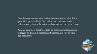 Contêineres perdem seus dados ao serem encerrados. Para
garantir a permanência dos dados, use contêineres de
volume, ou volumes da máquina hospedeira com --volume
Ao usar volumes, preste atenção às permissões das pastas e
arquivos do host. Se o host usar SELinux, use ":z" no final
dos caminhos.
 