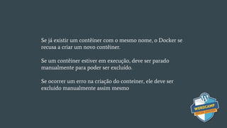 Se já existir um contêiner com o mesmo nome, o Docker se
recusa a criar um novo contêiner.
Se um contêiner estiver em execução, deve ser parado
manualmente para poder ser excluído.
Se ocorrer um erro na criação do conteiner, ele deve ser
excluido manualmente assim mesmo
 