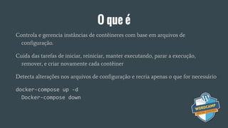 O que é
Controla e gerencia instâncias de contêineres com base em arquivos de
configuração.
Cuida das tarefas de iniciar, reiniciar, manter executando, parar a execução,
remover, e criar novamente cada contêiner
Detecta alterações nos arquivos de configuração e recria apenas o que for necessário
docker-compose up -d
Docker-compose down
 