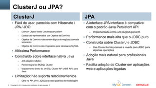 Copyright © 2012, Oracle and/or its affiliates. All rights reserved.70
ClusterJ ou JPA?
ClusterJ
 Fácil de usar, parecida com Hibernate /
JPA / JDO
– Domain Object Model DataMapper pattern
– Dados são representados por Objetos de Domínio
– Objetos de Domínio não contém lógica de negócio (camada
separada)
– Objetos de Domínio são mapeados para tabelas no MySQL
 Altíssima Performance
 Construído sobre interface nativa Java
– JNI adapter (ndbjtie)
– Parte integral do MySQL Cluster
– Mapeamento direto do MySQL Cluster API (NDB API) para
Java
 Limitação: não suporta relacionamentos
– Olhe na API JPA / JDO para estes padrões de modelagem
JPA
 A interface JPA interface é compatível
com o padrão Java Persistent API
– Implementada como um plugin OpenJPA
 Performance mais alta que o JDBC puro
 Construída sobre ClusterJ e JDBC
– Usa ClusterJ onde possível e reverte para JDBC para
algumas operações
 Adoção mais natural para profissionais
Java
 Facilita adoção do Cluster em aplicações
web e aplicações legadas
 