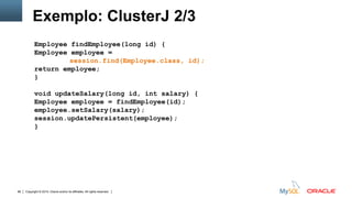 Copyright © 2015, Oracle and/or its affiliates. All rights reserved.86
Exemplo: ClusterJ 2/3
Employee findEmployee(long id) {
Employee employee =
session.find(Employee.class, id);
return employee;
}
void updateSalary(long id, int salary) {
Employee employee = findEmployee(id);
employee.setSalary(salary);
session.updatePersistent(employee);
}
 