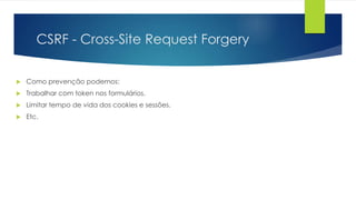 CSRF - Cross-Site Request Forgery 
 Como prevenção podemos: 
 Trabalhar com token nos formulários. 
 Limitar tempo de vida dos cookies e sessões. 
 Etc. 
 