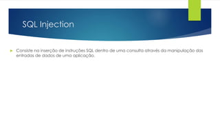 SQL Injection 
 Consiste na inserção de instruções SQL dentro de uma consulta através da manipulação das 
entradas de dados de uma aplicação. 
 