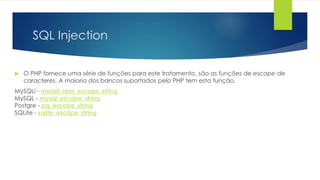 SQL Injection 
 O PHP fornece uma série de funções para este tratamento, são as funções de escape de 
caracteres. A maioria dos bancos suportados pelo PHP tem esta função. 
MySQLi - mysqli::real_escape_string 
MySQL - mysql_escape_string 
Postgre - pg_escape_string 
SQLite - sqlite_escape_string 
 