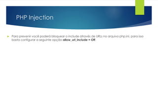 PHP Injection 
 Para prevenir você poderá bloquear o include através de URLs no arquivo php.ini, para isso 
basta configurar a seguinte opção allow_url_include = Off. 
 