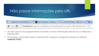 Não passar informações pela URL 
 Um erro comum de programadores iniciantes é enviar informações através da url utilizando o 
método GET. 
 Por padrão, o formulário utiliza o método GET, é preciso configurá-lo através do atributo 
method=“POST”. 
 