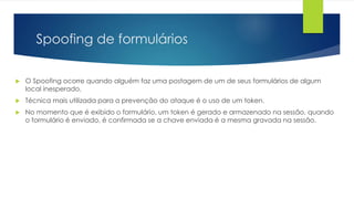 Spoofing de formulários 
 O Spoofing ocorre quando alguém faz uma postagem de um de seus formulários de algum 
local inesperado. 
 Técnica mais utilizada para a prevenção do ataque é o uso de um token. 
 No momento que é exibido o formulário, um token é gerado e armazenado na sessão, quando 
o formulário é enviado, é confirmada se a chave enviada é a mesma gravada na sessão. 
 