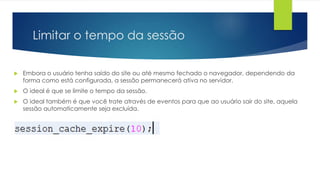 Limitar o tempo da sessão 
 Embora o usuário tenha saído do site ou até mesmo fechado o navegador, dependendo da 
forma como está configurada, a sessão permanecerá ativa no servidor. 
 O ideal é que se limite o tempo da sessão. 
 O ideal também é que você trate através de eventos para que ao usuário sair do site, aquela 
sessão automaticamente seja excluída. 
 