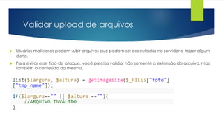 Validar upload de arquivos 
 Usuários maliciosos podem subir arquivos que podem ser executados no servidor e trazer algum 
dano. 
 Para evitar esse tipo de ataque, você precisa validar não somente a extensão do arquivo, mas 
também o conteúdo do mesmo. 
 