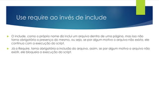 Use require ao invés de include 
 O include, como o próprio nome diz inclui um arquivo dentro de uma página, mas isso não 
torna obrigatória a presença do mesmo, ou seja, se por algum motivo o arquivo não exista, ele 
continua com a execução do script. 
 Já o Require, torna obrigatória a inclusão do arquivo, assim, se por algum motivo o arquivo não 
existir, ele bloqueia a execução do script. 
 