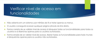 Verificar nível de acesso em 
funcionalidades 
 Não adianta em um sistema usar milhões de ifs e tratar apenas os menus. 
 O usuário conseguirá acessar qualquer página através do link direto. 
 Forma correta de se validar nível de acesso é bloquear todas as funcionalidades para todos os 
usuários e só liberá-las apenas para os usuários autorizados. 
 Forma errada de se validar nível de acesso, liberar todas as funcionalidades para todo mundo 
e bloqueá-las apenas para os usuários não autorizados. 
 