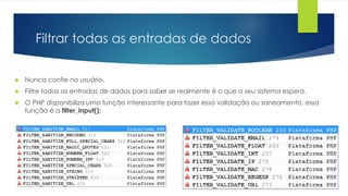 Filtrar todas as entradas de dados 
 Nunca confie no usuário. 
 Filtre todas as entradas de dados para saber se realmente é o que o seu sistema espera. 
 O PHP disponibiliza uma função interessante para fazer essa validação ou saneamento, essa 
função é a filter_input(); 
 