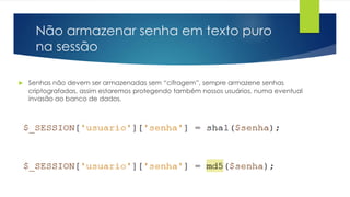Não armazenar senha em texto puro 
na sessão 
 Senhas não devem ser armazenadas sem “cifragem”, sempre armazene senhas 
criptografadas, assim estaremos protegendo também nossos usuários, numa eventual 
invasão ao banco de dados. 
 