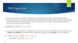 PHP Injection 
 Muitas vezes quando se faz include de forma dinâmica, ou seja, com a página sendo 
passada através de variáveis, abre-se uma brecha enorme para ataques, pois o usuário mal 
intencionado pode alterar o valor dessa variável para um arquivo externo que poderá ser 
executado dentro de seu servidor. 
 Como prevenção podemos desabilitar no arquivo php.ini o include de arquivos através de 
url allow_url_include ou simplesmente validar se o arquivo existe is_file em nosso servidor. 
 