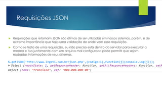 Requisições JSON 
 Requisições que retornam JSON são ótimas de ser utilizadas em nossos sistemas, porém, é de 
extrema importância que haja uma validação de onde vem essa requisição. 
 Como se trata de uma requisição, eu não preciso está dentro do servidor para executar a 
mesma e isso juntamente com um arquivo mal configurado pode permitir que sejam 
roubadas informações de seus sistemas. 
 