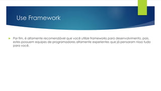 Use Framework 
 Por fim, é altamente recomendável que você utilize frameworks para desenvolvimento, pois, 
estes possuem equipes de programadores altamente experientes que já pensaram nisso tudo 
para você. 
 