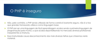 O PHP é inseguro 
 Não, pelo contrário, o PHP sendo utilizado de forma correta é bastante seguro, não é a toa 
que grandes frameworks utiliza-o como linguagem base. 
 O PHP por ser uma linguagem de fácil aprendizagem acaba sendo a primeira linguagem de 
programação para muitos, o que acaba disponibilizando no mercado diversos profissionais 
inexperientes e imaturos. 
 Essa imaturidade causa desconhecimento das mais diversas falhas que citaremos neste 
material. 
 