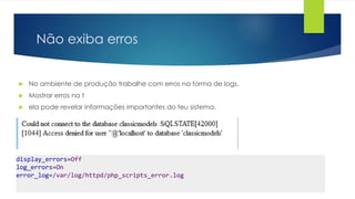 Não exiba erros 
 No ambiente de produção trabalhe com erros na forma de logs. 
 Mostrar erros na t 
 ela pode revelar informações importantes do teu sistema. 
display_errors=Off 
log_errors=On 
error_log=/var/log/httpd/php_scripts_error.log 
 