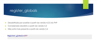 register_globals 
 Desabilitada por padrão a partir da versão 4.2.0 do PHP 
 Considerada obsoleta a partir da versão 5.3 
 Não está mais presente a partir da versão 5.4 
Register_globals=Off 
 