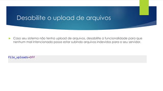 Desabilite o upload de arquivos 
 Caso seu sistema não tenha upload de arquivos, desabilite a funcionalidade para que 
nenhum mal intencionado possa estar subindo arquivos indevidos para o seu servidor. 
file_uploads=Off 
 