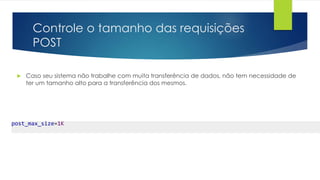 Controle o tamanho das requisições 
POST 
 Caso seu sistema não trabalhe com muita transferência de dados, não tem necessidade de 
ter um tamanho alto para a transferência dos mesmos. 
post_max_size=1K 
 