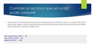 Controle os recursos que um script 
pode consumir 
 Dessa forma você evita o estouro de memória em seu servidor, caso um usuário descubra 
que existe algum script causando estouro de memória ele pode se aproveitar dessa falha 
para deixar seu servidor indisponível. 
max_execution_time = 30 
max_input_time = 30 
memory_limit = 40M 
 