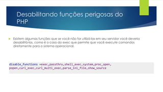 Desabilitando funções perigosas do 
PHP 
 Existem algumas funções que se você não for utilizá-las em seu servidor você deveria 
desabilitá-las, como é o caso do exec que permite que você execute comandos 
diretamente para o sistema operacional. 
disable_functions =exec,passthru,shell_exec,system,proc_open, 
popen,curl_exec,curl_multi_exec,parse_ini_file,show_source 
 
