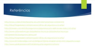 Referências 
http://www.cyberciti.biz/tips/php-security-best-practices-tutorial.html 
http://blog.thiagobelem.net/principais-falhas-de-seguranca-no-php/ 
http://imasters.com.br/infra/seguranca/seguranca-em-aplicacoes-web-com-php/ 
http://www.softwarelivre.gov.br/palestras-tecnicas-cisl/palestras-tecnicas-cisl/ 
apresentacaosegurancaphp.pdf 
http://blog.thiagobelem.net/principais-falhas-de-seguranca-no-php/ 
http://www.linhadecodigo.com.br/artigo/673/php-programando-com-seguranca.aspx 
http://www.pedropereira.net/hardening-php-seguranca-hack/ 
 
