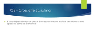 XSS - Cross-Site Scripting 
 A Solução para este tipo de ataque é escapar as entradas e saídas, dessa forma o texto 
aparecerá como ele realmente é 
 