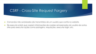 CSRF - Cross-Site Request Forgery 
 Comandos não autorizados são transmitidos de um usuário que confia no website. 
 Ele executa scripts que copiam informações de cookies armazenados do usuário de outros 
sites para executar ações como postagens, requisições, executar login, etc. 
 