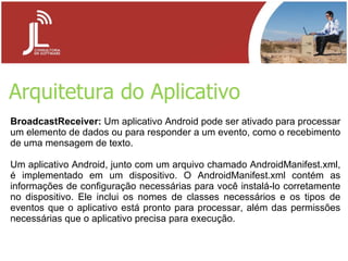 Arquitetura do Aplicativo BroadcastReceiver:  Um aplicativo Android pode ser ativado para processar um elemento de dados ou para responder a um evento, como o recebimento de uma mensagem de texto. Um aplicativo Android, junto com um arquivo chamado AndroidManifest.xml, é implementado em um dispositivo. O AndroidManifest.xml contém as informações de configuração necessárias para você instalá-lo corretamente no dispositivo. Ele inclui os nomes de classes necessários e os tipos de eventos que o aplicativo está pronto para processar, além das permissões necessárias que o aplicativo precisa para execução. 